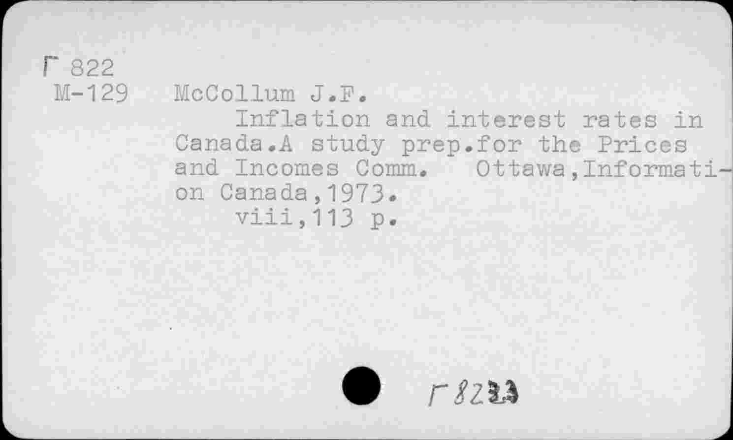 ﻿F 822
M-129 McCollum J.P.
Inflation and interest rates in Canada.A study prep.for the Prices and Incomes Comm. Ottawa,Informât! on Canada,1973« viii,113 p.
• r/zu